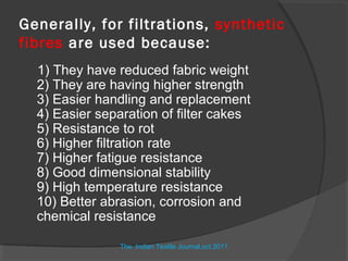 Generally, for filtrations, synthetic
fibres are used because:
  1) They have reduced fabric weight
  2) They are having higher strength
  3) Easier handling and replacement
  4) Easier separation of filter cakes
  5) Resistance to rot
  6) Higher filtration rate
  7) Higher fatigue resistance
  8) Good dimensional stability
  9) High temperature resistance
  10) Better abrasion, corrosion and
  chemical resistance

                The Indian Textile Journal,oct.2011
 