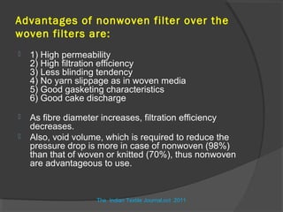 Advantages of nonwoven filter over the
woven filters are:
   1) High permeability
    2) High filtration efficiency
    3) Less blinding tendency
    4) No yarn slippage as in woven media
    5) Good gasketing characteristics
    6) Good cake discharge

   As fibre diameter increases, filtration efficiency
    decreases.
   Also, void volume, which is required to reduce the
    pressure drop is more in case of nonwoven (98%)
    than that of woven or knitted (70%), thus nonwoven
    are advantageous to use.


                    The Indian Textile Journal,oct .2011
 