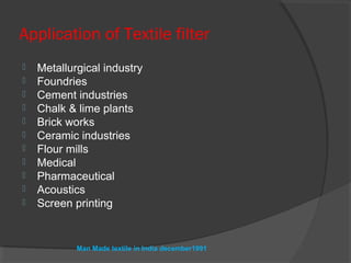 Application of Textile filter
   Metallurgical industry
   Foundries
   Cement industries
   Chalk & lime plants
   Brick works
   Ceramic industries
   Flour mills
   Medical
   Pharmaceutical
   Acoustics
   Screen printing


            Man Made textile in India december1991
 