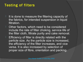 Testing of filters

 It is done to measure the filtering capacity of
  the fabrics, for intended suspension in liquid
  filtration.
 Other factors, which need to be considered
  include the rate of filter choking, service life of
  the filter cloth, filtrate purity and cake removal.
 Efficiency of filter is directly related with the
  particle size. As the particle size is increased,
  the efficiency of the filter increases, and vice
  versa. It is also increased by selection of
  proper size of fibre, orientation and packing.

                  Man-Made Textile in India,May.2003
 