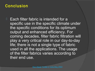 Conclusion


   Each filter fabric is intended for a
    specific use in the specific climate under
    the specific conditions for its optimum
    output and enhanced efficiency. For
    coming decades, filter fabric filtration will
    play a very critical role in our day-to-day
    life; there is not a single type of fabric
    used in all the applications. The usage
    of the filter fabrics varies according to
    their end use.

                  Man-Made Textile in India,May.2003
 