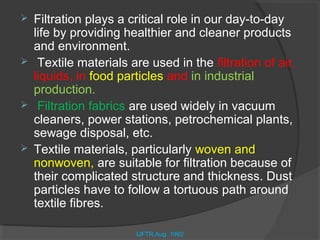    Filtration plays a critical role in our day-to-day
    life by providing healthier and cleaner products
    and environment.
    Textile materials are used in the filtration of air,
    liquids, in food particles and in industrial
    production.
    Filtration fabrics are used widely in vacuum
    cleaners, power stations, petrochemical plants,
    sewage disposal, etc.
   Textile materials, particularly woven and
    nonwoven, are suitable for filtration because of
    their complicated structure and thickness. Dust
    particles have to follow a tortuous path around
    textile fibres.

                        IJFTR,Aug .1992
 