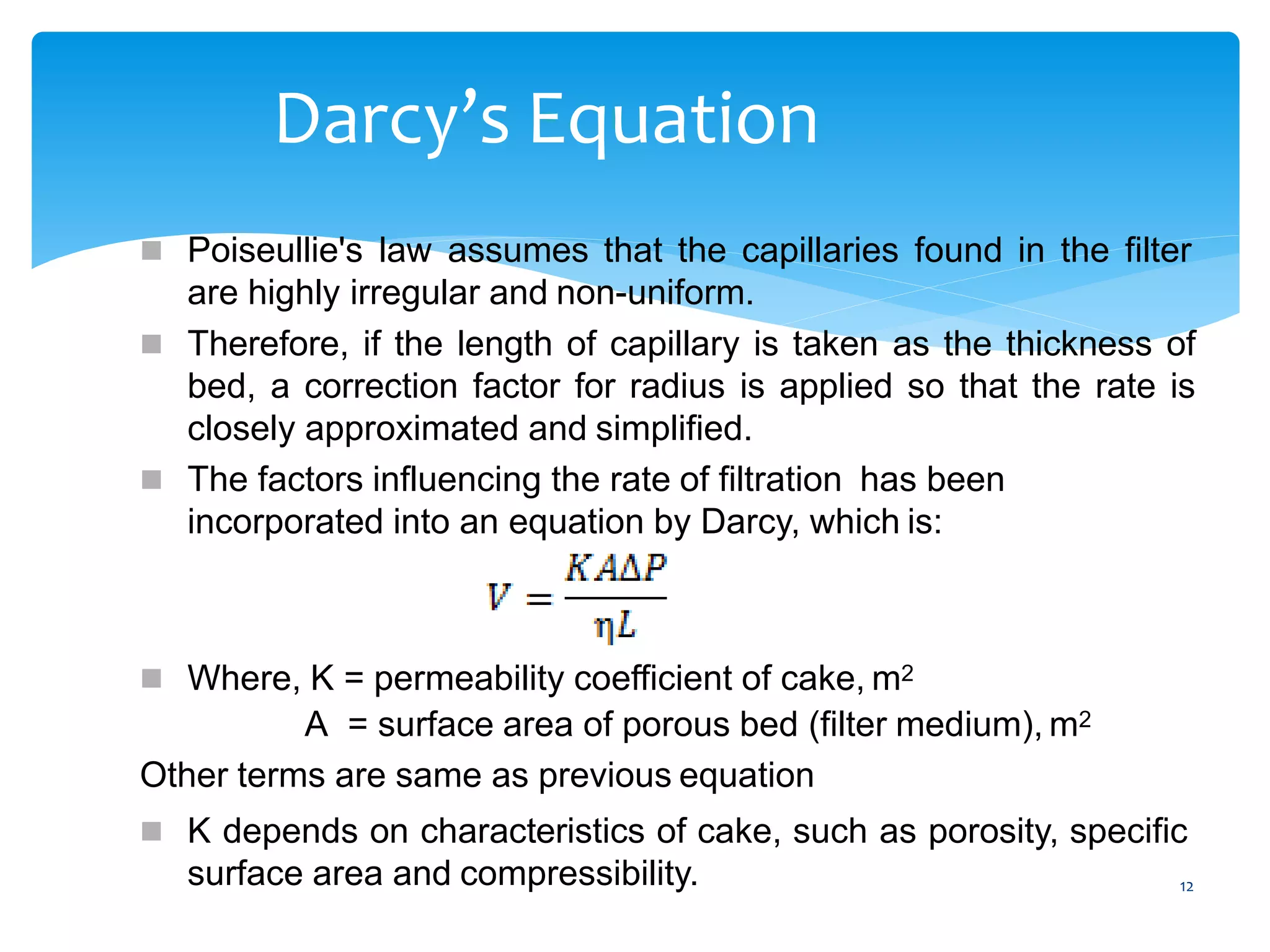 12
Darcy’s Equation
 Poiseullie's law assumes that the capillaries found in the filter
are highly irregular and non-uniform.
 Therefore, if the length of capillary is taken as the thickness of
bed, a correction factor for radius is applied so that the rate is
closely approximated and simplified.
 The factors influencing the rate of filtration has been
incorporated into an equation by Darcy, which is:
 Where, K = permeability coefficient of cake, m2
A = surface area of porous bed (filter medium), m2
Other terms are same as previous equation
 K depends on characteristics of cake, such as porosity, specific
surface area and compressibility.
 