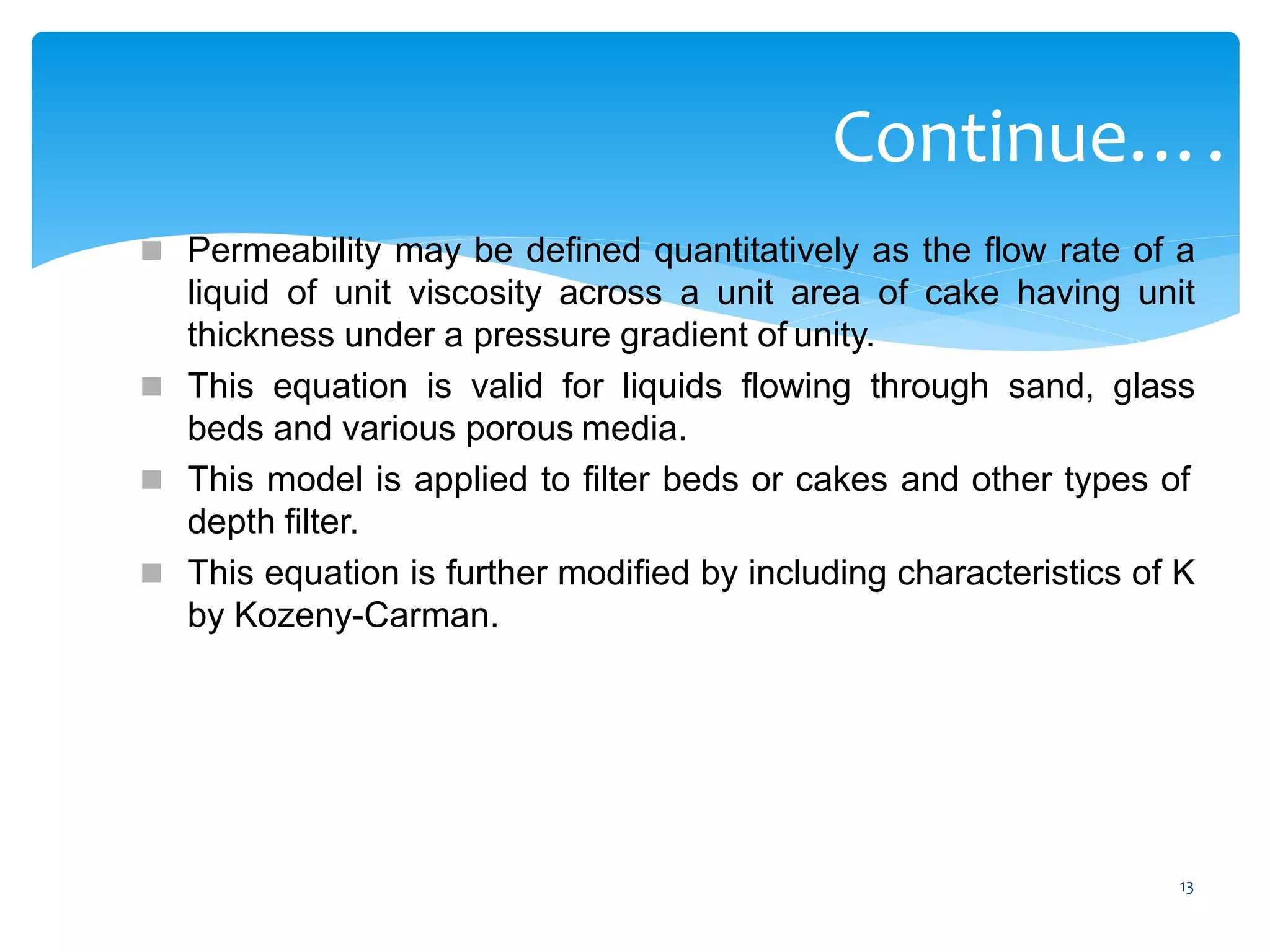13
Continue….
 Permeability may be defined quantitatively as the flow rate of a
liquid of unit viscosity across a unit area of cake having unit
thickness under a pressure gradient of unity.
 This equation is valid for liquids flowing through sand, glass
beds and various porous media.
 This model is applied to filter beds or cakes and other types of
depth filter.
 This equation is further modified by including characteristics of K
by Kozeny-Carman.
 