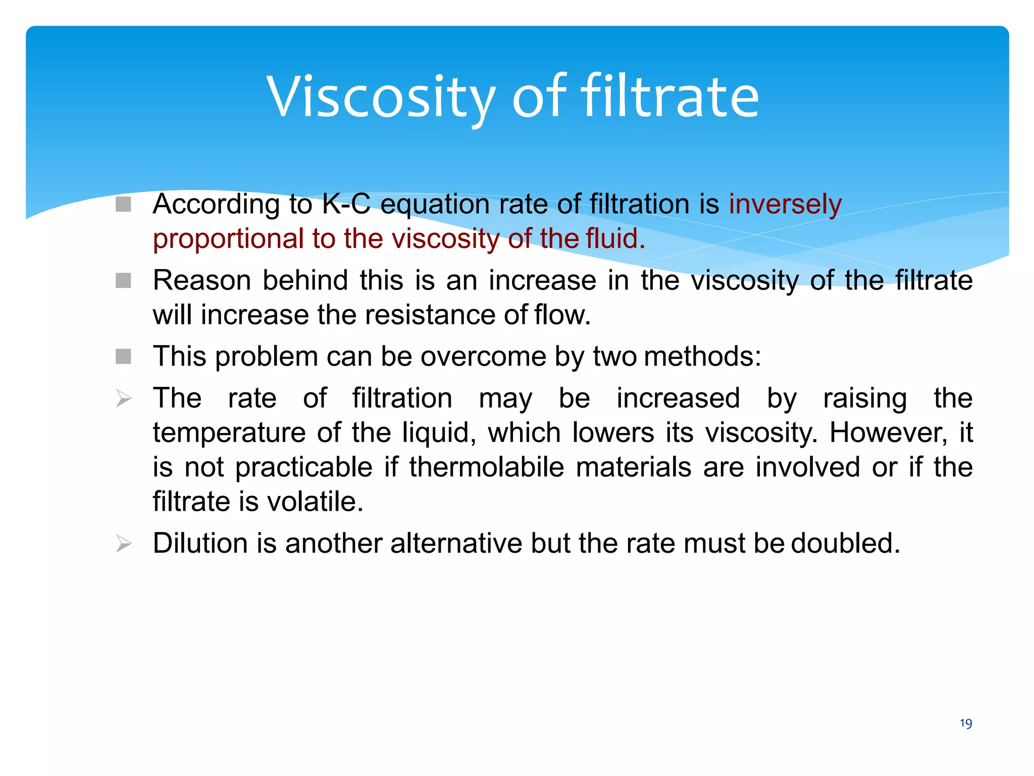 19
Viscosity of filtrate
 According to K-C equation rate of filtration is inversely
proportional to the viscosity of the fluid.
 Reason behind this is an increase in the viscosity of the filtrate
will increase the resistance of flow.
 This problem can be overcome by two methods:
 The rate of filtration may be increased by raising the
temperature of the liquid, which lowers its viscosity. However, it
is not practicable if thermolabile materials are involved or if the
filtrate is volatile.
 Dilution is another alternative but the rate must be doubled.
 