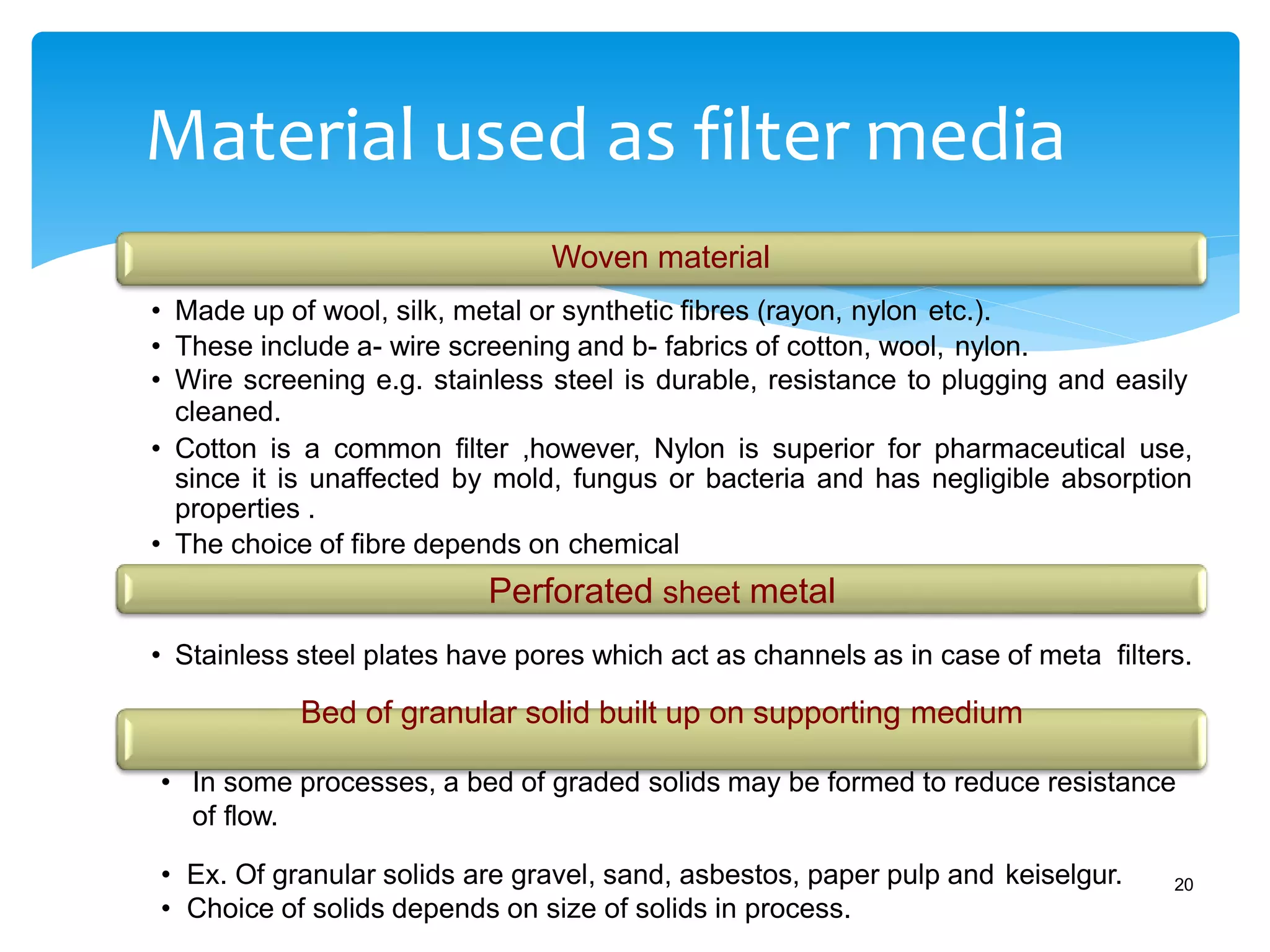 Material used as filter media
20
Woven material
• Made up of wool, silk, metal or synthetic fibres (rayon, nylon etc.).
• These include a- wire screening and b- fabrics of cotton, wool, nylon.
• Wire screening e.g. stainless steel is durable, resistance to plugging and easily
cleaned.
• Cotton is a common filter ,however, Nylon is superior for pharmaceutical use,
since it is unaffected by mold, fungus or bacteria and has negligible absorption
properties .
• The choice of fibre depends on chemical
Perforated sheet metal
• Stainless steel plates have pores which act as channels as in case of meta filters.
Bed of granular solid built up on supporting medium
• In some processes, a bed of graded solids may be formed to reduce resistance
of flow.
• Ex. Of granular solids are gravel, sand, asbestos, paper pulp and keiselgur.
• Choice of solids depends on size of solids in process.
 