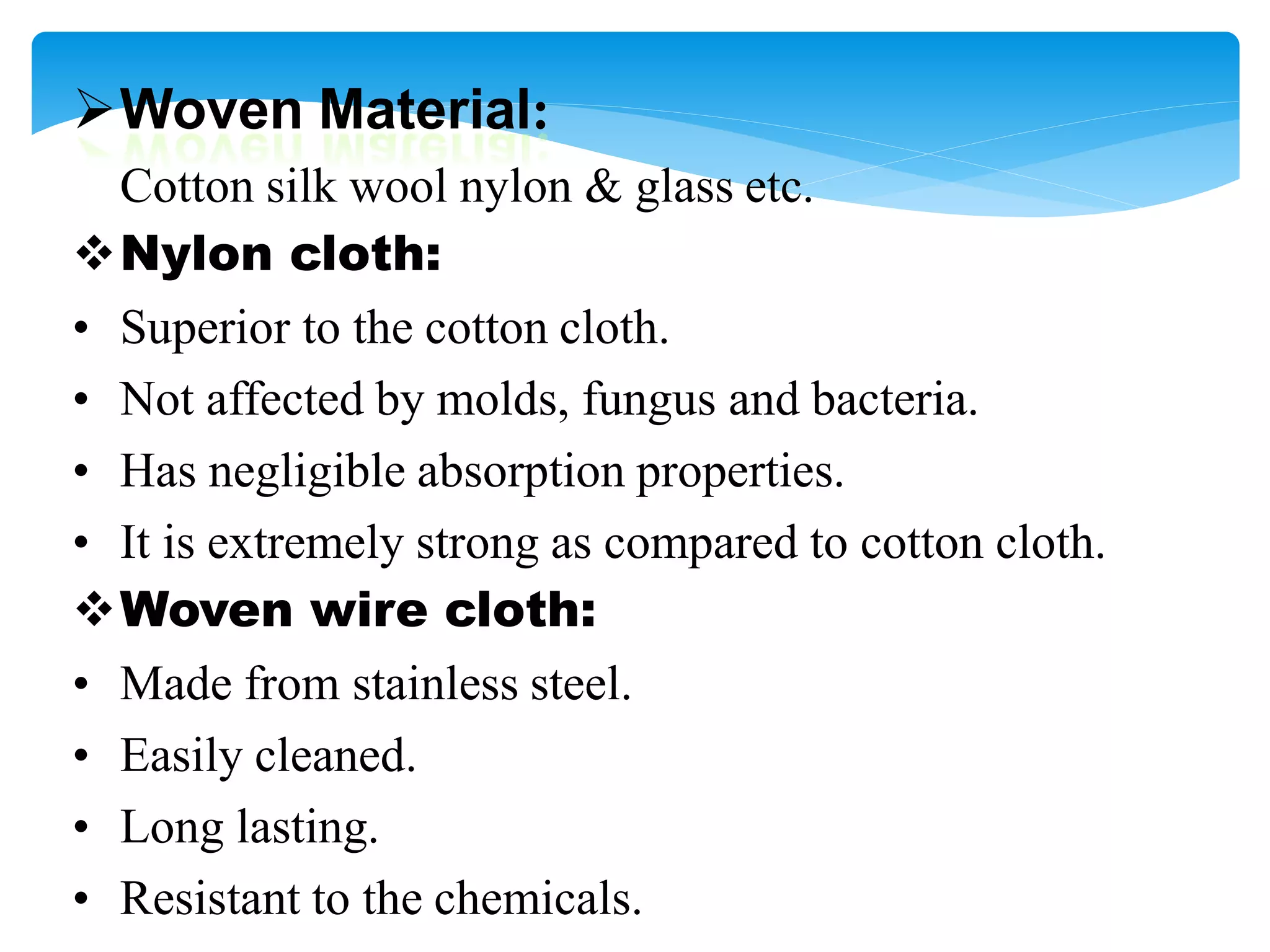 Woven Material:
Cotton silk wool nylon & glass etc.
Nylon cloth:
• Superior to the cotton cloth.
• Not affected by molds, fungus and bacteria.
• Has negligible absorption properties.
• It is extremely strong as compared to cotton cloth.
Woven wire cloth:
• Made from stainless steel.
• Easily cleaned.
• Long lasting.
• Resistant to the chemicals.
 