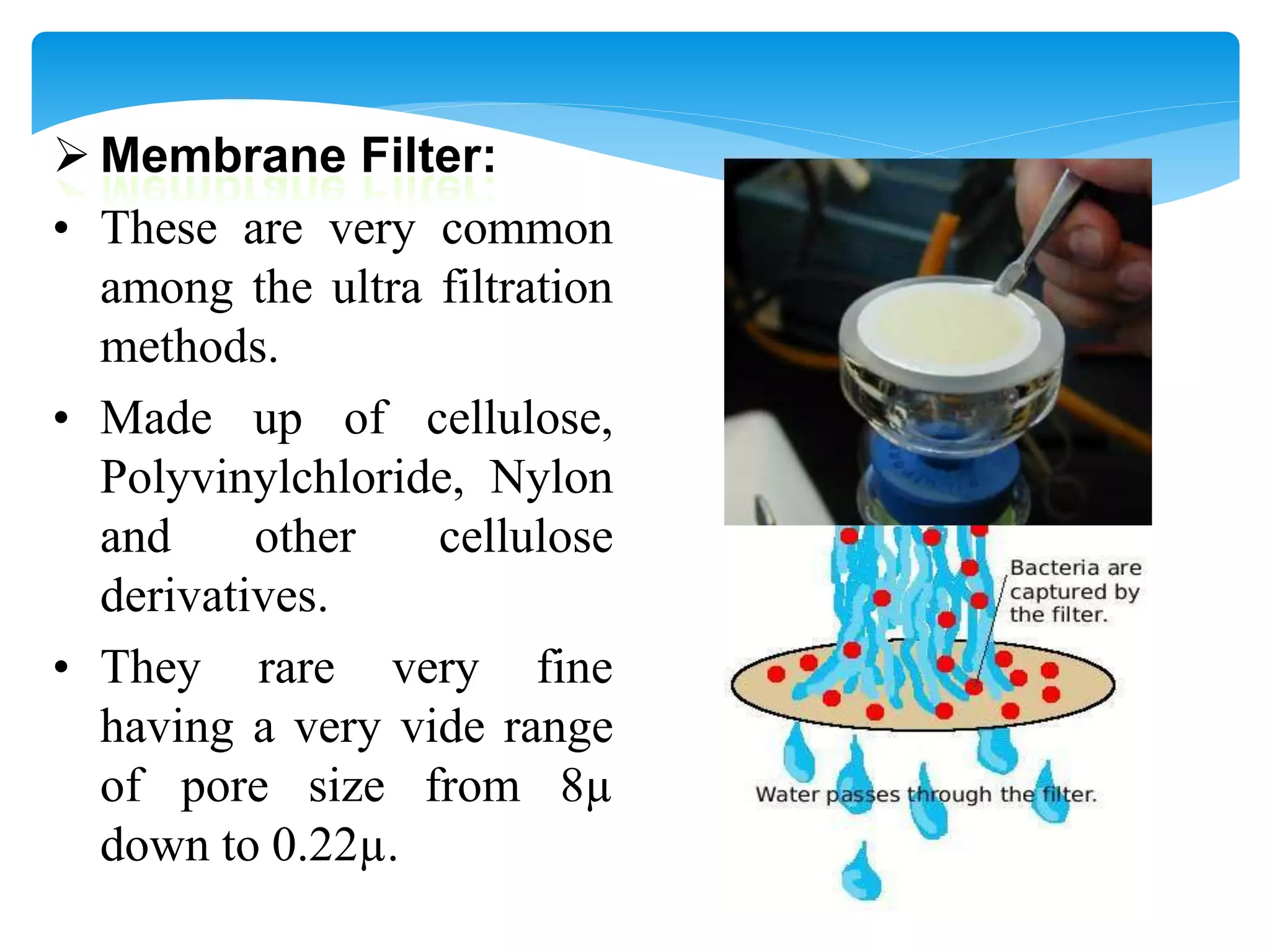  Membrane Filter:
• These are very common
among the ultra filtration
methods.
• Made up of cellulose,
Polyvinylchloride, Nylon
and other cellulose
derivatives.
• They rare very fine
having a very vide range
of pore size from 8µ
down to 0.22µ.
 
