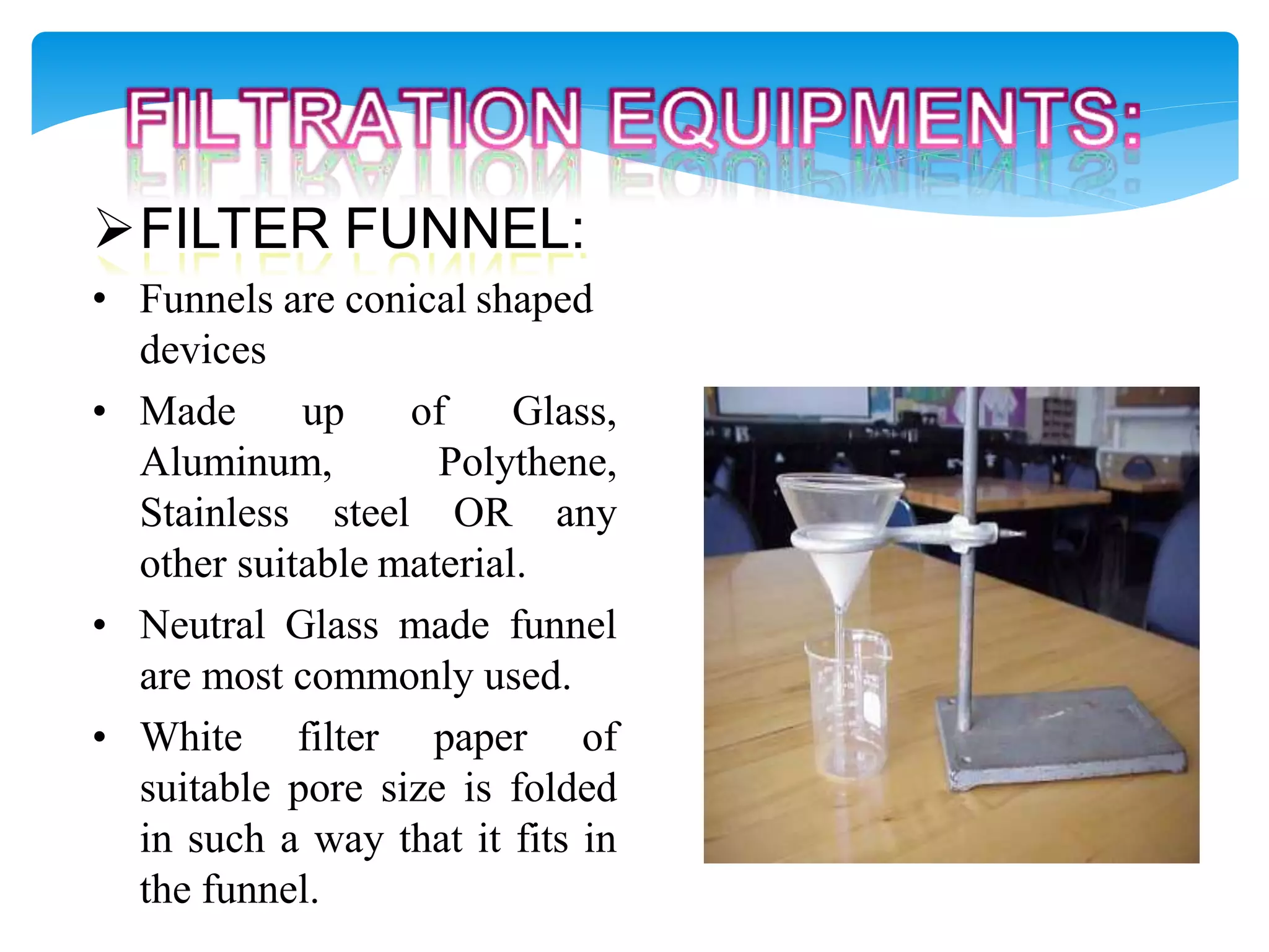 FILTER FUNNEL:
• Funnels are conical shaped
devices
• Made up of Glass,
Aluminum, Polythene,
Stainless steel OR any
other suitable material.
• Neutral Glass made funnel
are most commonly used.
• White filter paper of
suitable pore size is folded
in such a way that it fits in
the funnel.
 