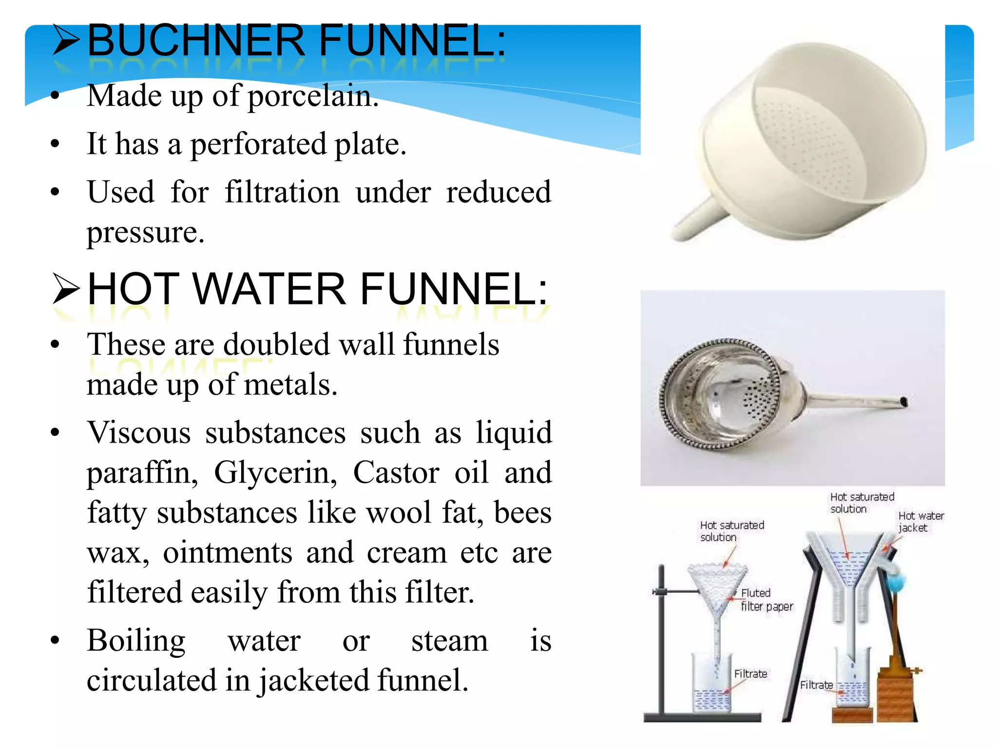 BUCHNER FUNNEL:
• Made up of porcelain.
• It has a perforated plate.
• Used for filtration under reduced
pressure.
HOT WATER FUNNEL:
• These are doubled wall funnels
made up of metals.
• Viscous substances such as liquid
paraffin, Glycerin, Castor oil and
fatty substances like wool fat, bees
wax, ointments and cream etc are
filtered easily from this filter.
• Boiling water or steam is
circulated in jacketed funnel.
 