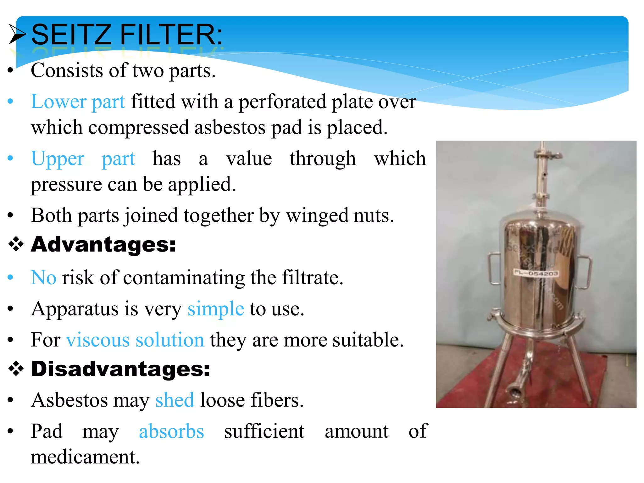 SEITZ FILTER:
• Consists of two parts.
• Lower part fitted with a perforated plate over
which compressed asbestos pad is placed.
• Upper part has a value through which
pressure can be applied.
• Both parts joined together by winged nuts.
 Advantages:
• No risk of contaminating the filtrate.
• Apparatus is very simple to use.
• For viscous solution they are more suitable.
 Disadvantages:
• Asbestos may shed loose fibers.
• Pad may absorbs sufficient amount of
medicament.
 