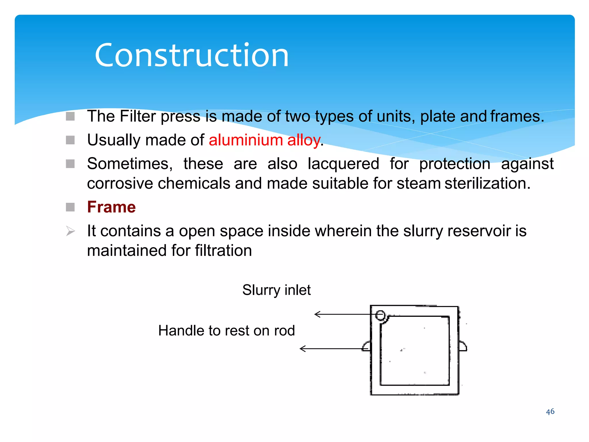 46
Construction
 The Filter press is made of two types of units, plate and frames.
 Usually made of aluminium alloy.
 Sometimes, these are also lacquered for protection against
corrosive chemicals and made suitable for steam sterilization.
 Frame
 It contains a open space inside wherein the slurry reservoir is
maintained for filtration
Slurry inlet
Handle to rest on rod
 