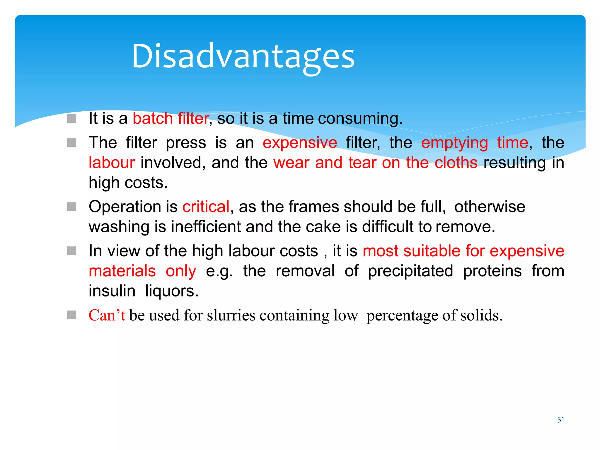 51
Disadvantages
 It is a batch filter, so it is a time consuming.
 The filter press is an expensive filter, the emptying time, the
labour involved, and the wear and tear on the cloths resulting in
high costs.
 Operation is critical, as the frames should be full, otherwise
washing is inefficient and the cake is difficult to remove.
 In view of the high labour costs , it is most suitable for expensive
materials only e.g. the removal of precipitated proteins from
insulin liquors.
 Can’t be used for slurries containing low percentage of solids.
 