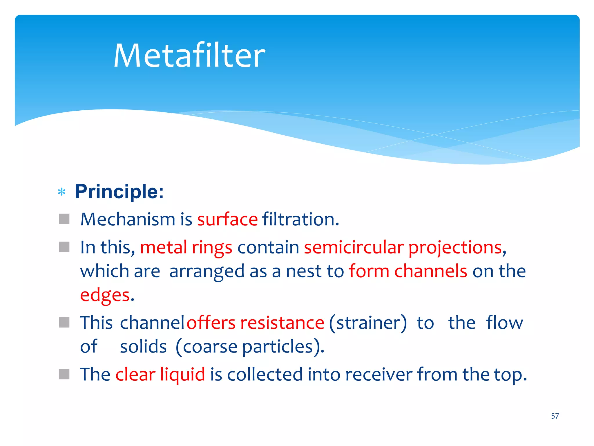  Principle:
 Mechanism is surface filtration.
 In this, metal rings contain semicircular projections,
which are arranged as a nest to form channels on the
edges.
 This channeloffers resistance (strainer) to the flow
of solids (coarse particles).
 The clear liquid is collected into receiver from the top.
57
Metafilter
 