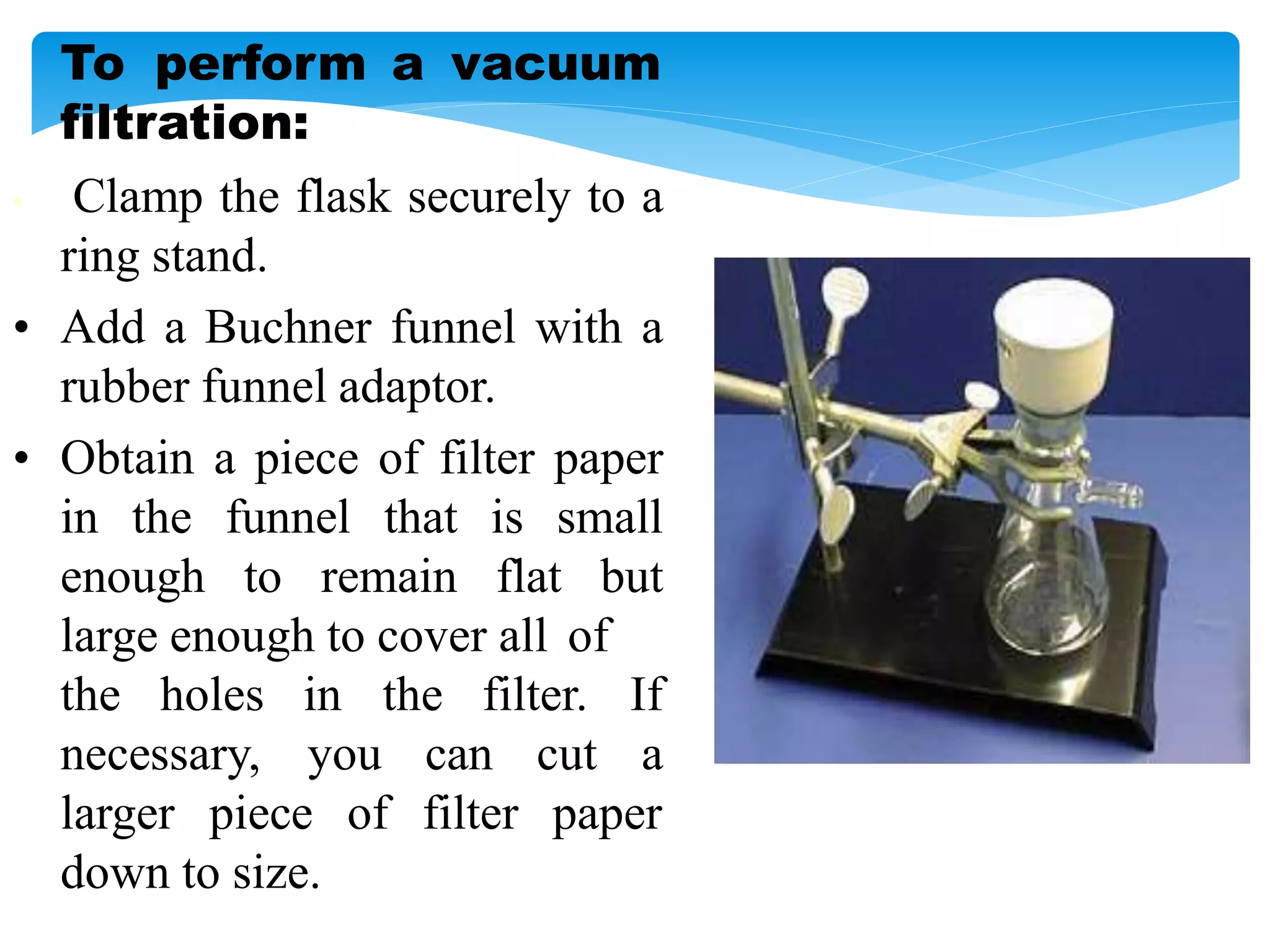 To perform a vacuum
filtration:
• Clamp the flask securely to a
ring stand.
• Add a Buchner funnel with a
rubber funnel adaptor.
• Obtain a piece of filter paper
in the funnel that is small
enough to remain flat but
large enough to cover all of
the holes in
necessary, you can cut
the filter. If
a
larger piece of filter paper
down to size.
 