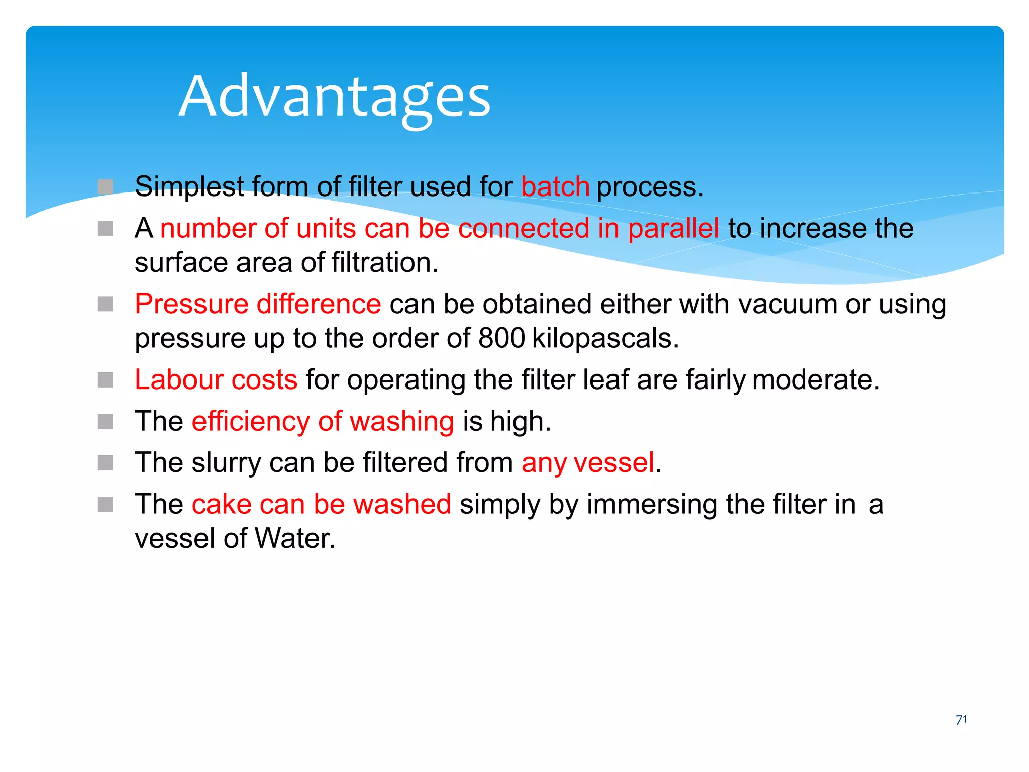 71
Advantages
 Simplest form of filter used for batch process.
 A number of units can be connected in parallel to increase the
surface area of filtration.
 Pressure difference can be obtained either with vacuum or using
pressure up to the order of 800 kilopascals.
 Labour costs for operating the filter leaf are fairly moderate.
 The efficiency of washing is high.
 The slurry can be filtered from any vessel.
 The cake can be washed simply by immersing the filter in a
vessel of Water.
 