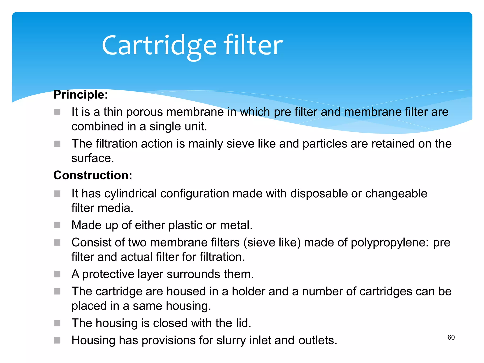 Cartridge filter
Principle:
 It is a thin porous membrane in which pre filter and membrane filter are
combined in a single unit.
 The filtration action is mainly sieve like and particles are retained on the
surface.
Construction:
 It has cylindrical configuration made with disposable or changeable
filter media.
 Made up of either plastic or metal.
 Consist of two membrane filters (sieve like) made of polypropylene: pre
filter and actual filter for filtration.
 A protective layer surrounds them.
 The cartridge are housed in a holder and a number of cartridges can be
placed in a same housing.
 The housing is closed with the lid.
 Housing has provisions for slurry inlet and outlets. 60
 