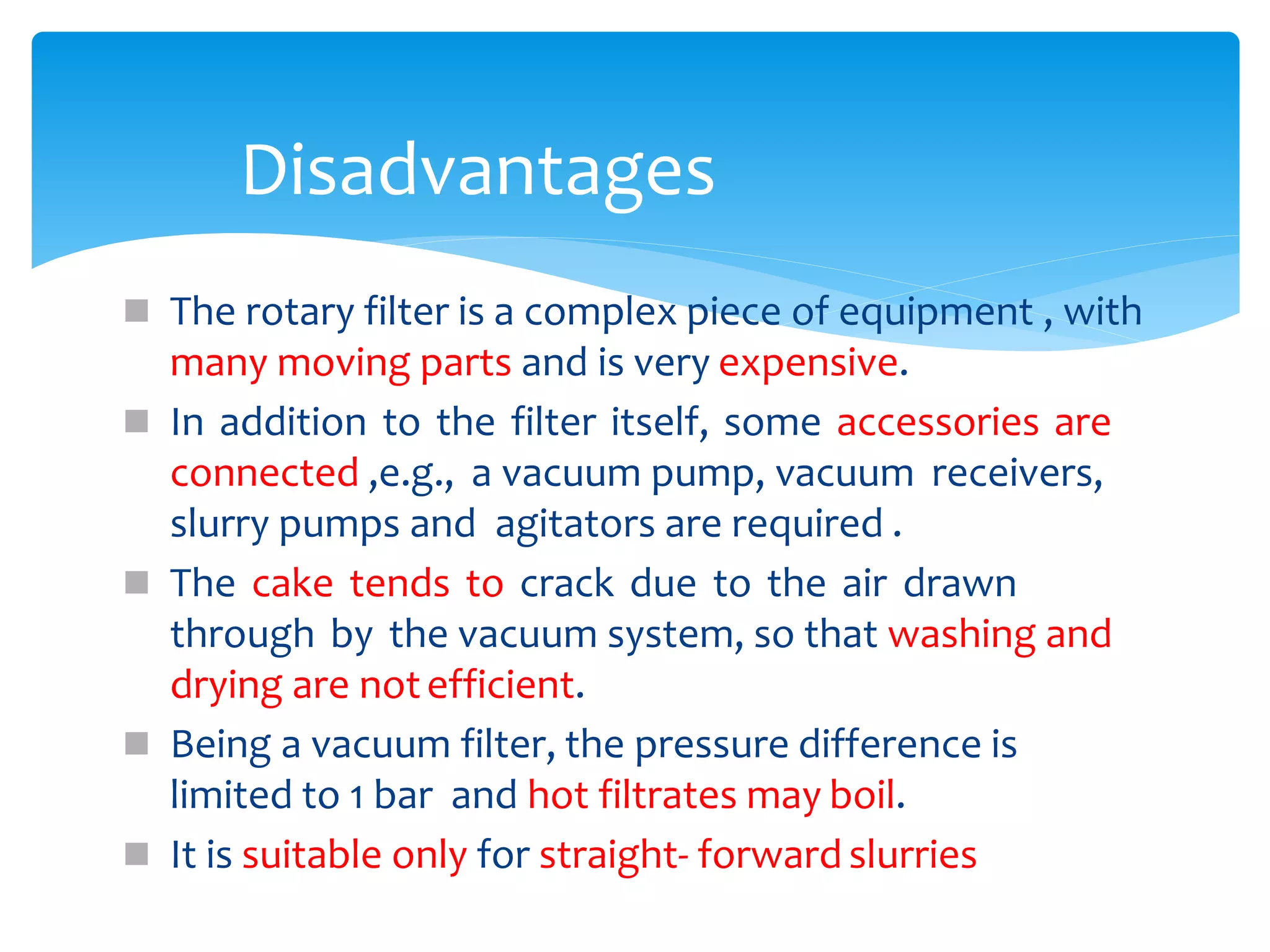  The rotary filter is a complex piece of equipment , with
many moving parts and is very expensive.
 In addition to the filter itself, some accessories are
connected ,e.g., a vacuum pump, vacuum receivers,
slurry pumps and agitators are required .
 The cake tends to crack due to the air drawn
through by the vacuum system, so that washing and
drying are notefficient.
 Being a vacuum filter, the pressure difference is
limited to 1 bar and hot filtrates may boil.
 It is suitable only for straight- forward slurries
Disadvantages
 