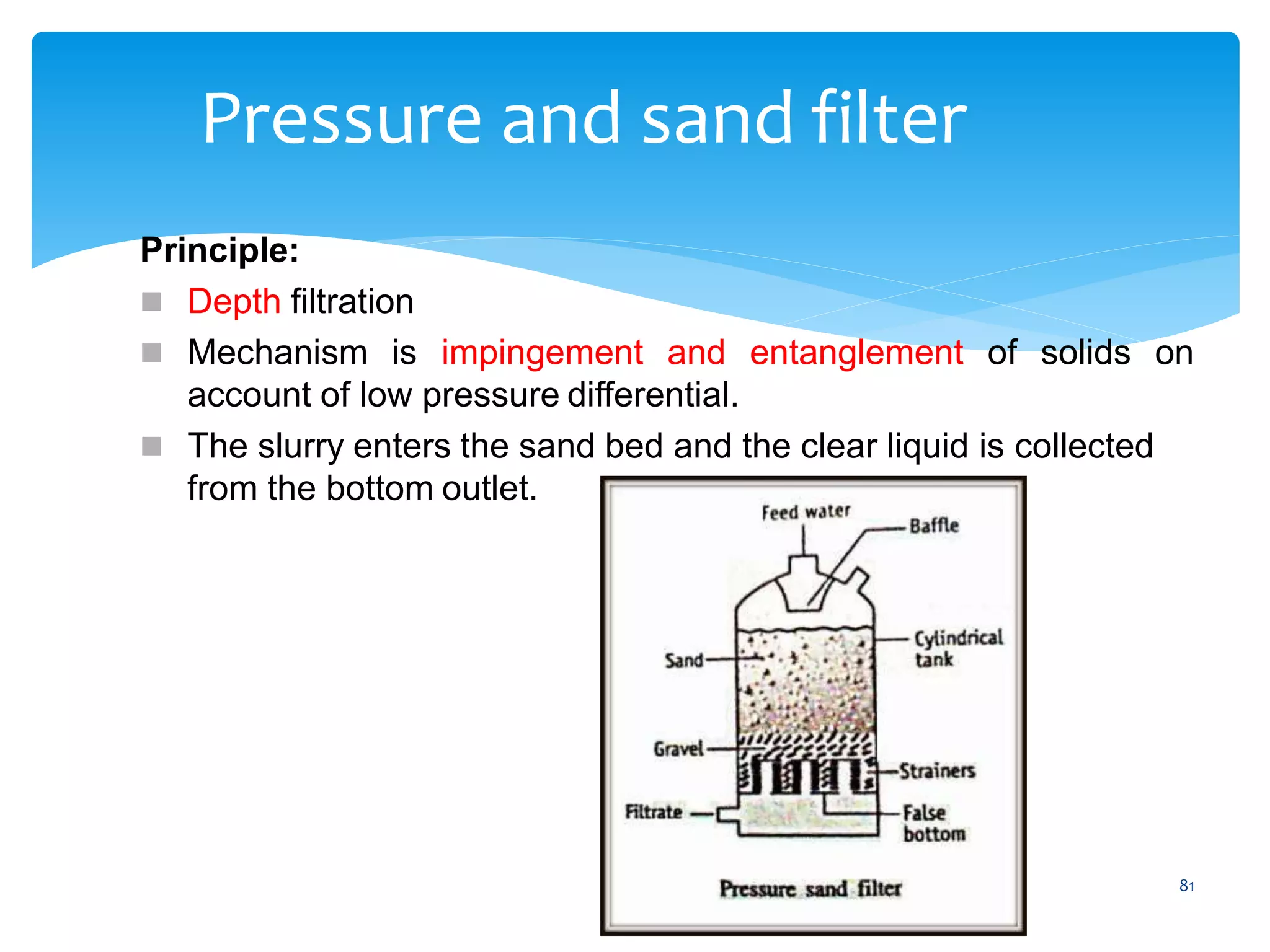 81
Pressure and sand filter
Principle:
 Depth filtration
 Mechanism is impingement and entanglement of solids on
account of low pressure differential.
 The slurry enters the sand bed and the clear liquid is collected
from the bottom outlet.
 