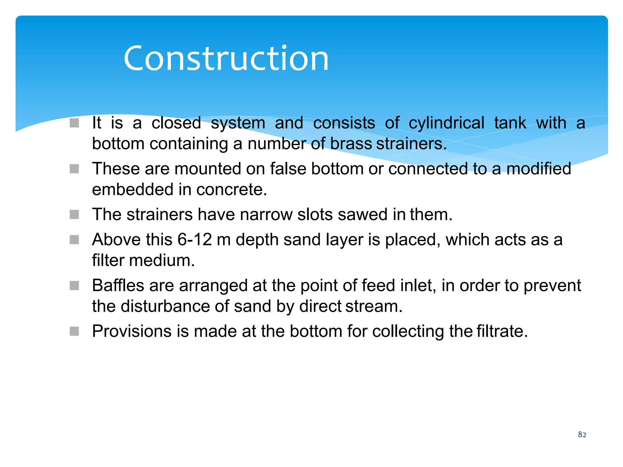 82
Construction
 It is a closed system and consists of cylindrical tank with a
bottom containing a number of brass strainers.
 These are mounted on false bottom or connected to a modified
embedded in concrete.
 The strainers have narrow slots sawed in them.
 Above this 6-12 m depth sand layer is placed, which acts as a
filter medium.
 Baffles are arranged at the point of feed inlet, in order to prevent
the disturbance of sand by direct stream.
 Provisions is made at the bottom for collecting the filtrate.
 
