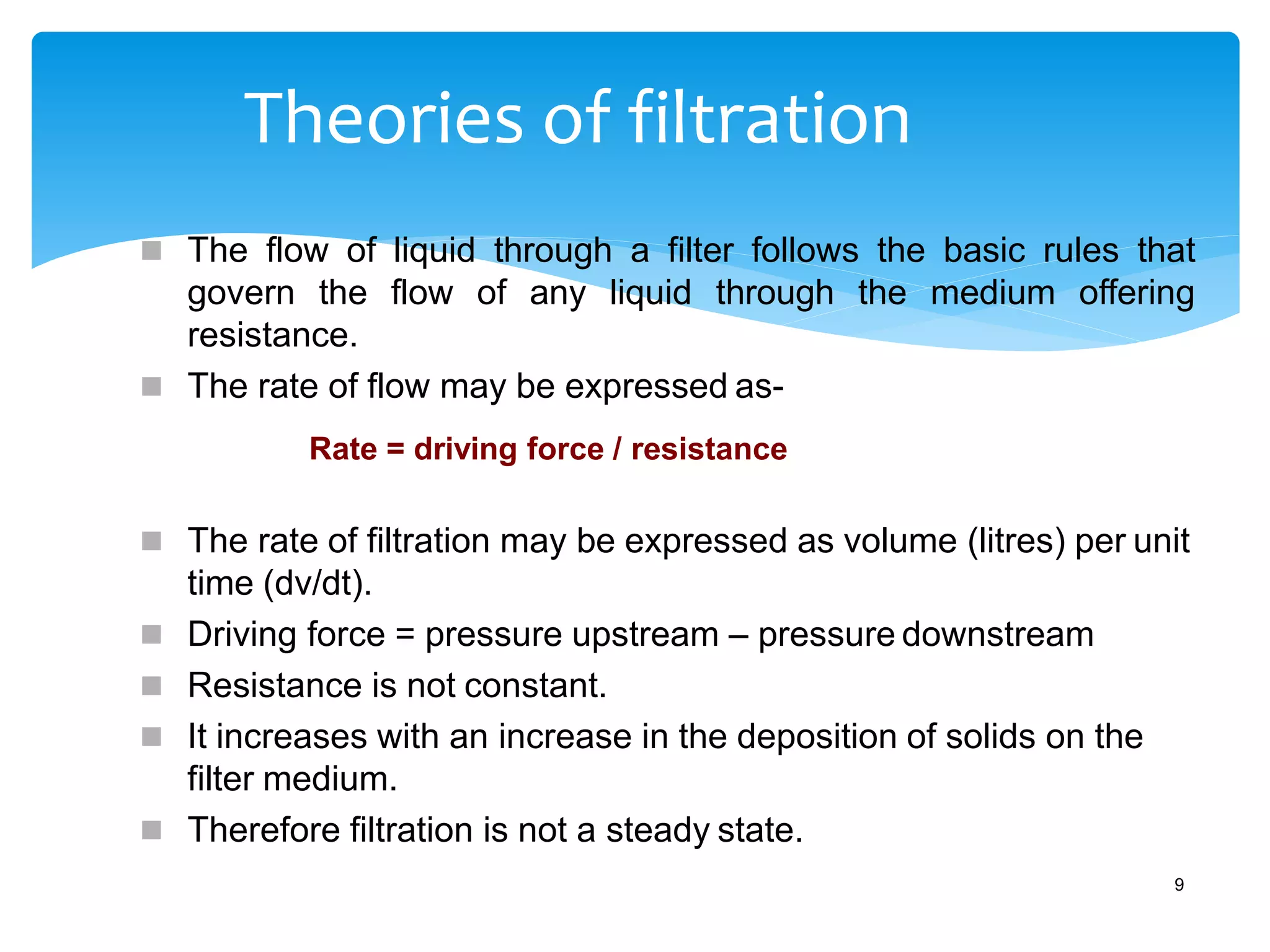 Theories of filtration
9
 The flow of liquid through a filter follows the basic rules that
govern the flow of any liquid through the medium offering
resistance.
 The rate of flow may be expressed as-
Rate = driving force / resistance
 The rate of filtration may be expressed as volume (litres) per unit
time (dv/dt).
 Driving force = pressure upstream – pressure downstream
 Resistance is not constant.
 It increases with an increase in the deposition of solids on the
filter medium.
 Therefore filtration is not a steady state.
 