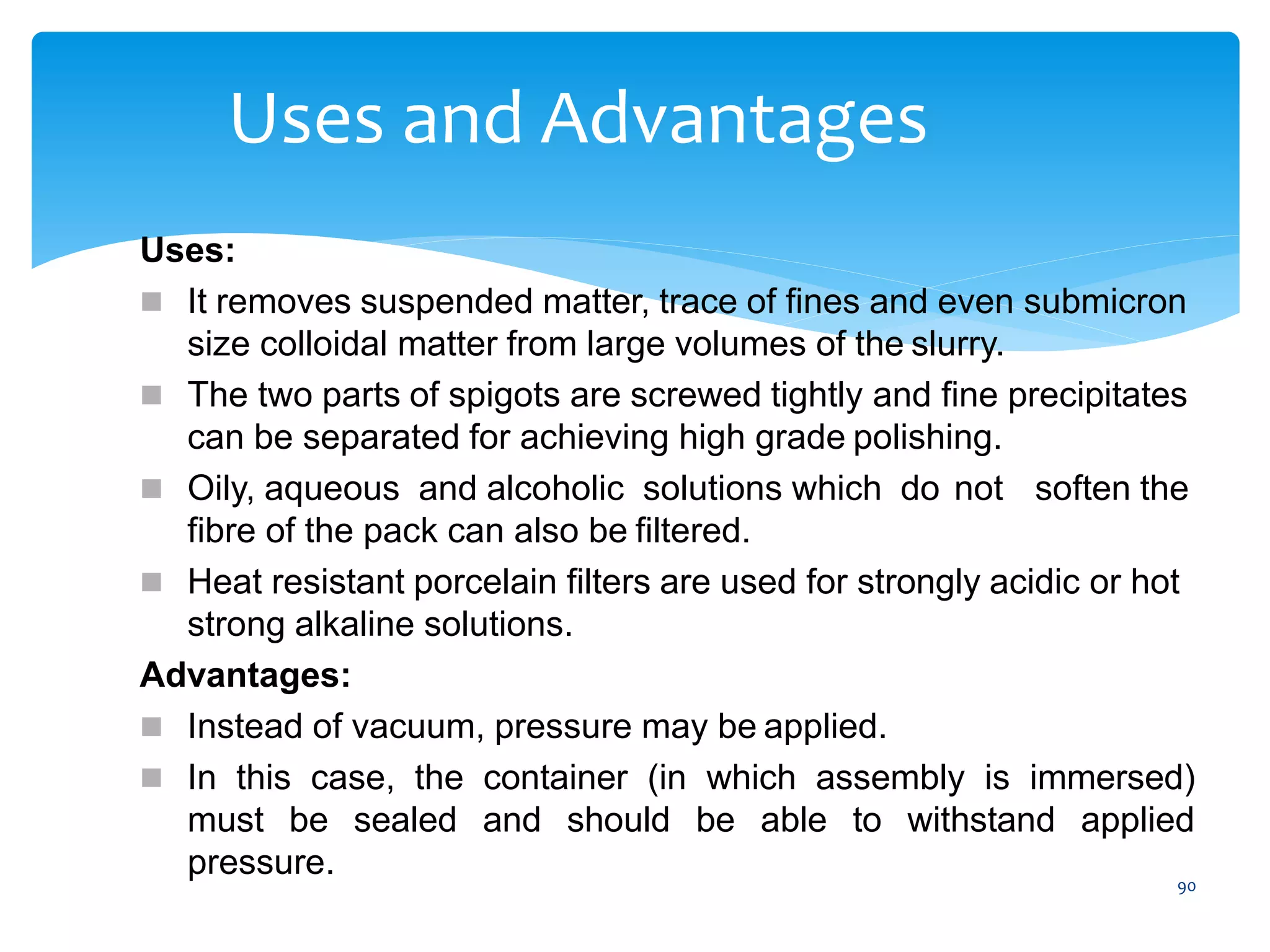 90
Uses and Advantages
Uses:
 It removes suspended matter, trace of fines and even submicron
size colloidal matter from large volumes of the slurry.
 The two parts of spigots are screwed tightly and fine precipitates
can be separated for achieving high grade polishing.
 Oily, aqueous and alcoholic solutions which do not soften the
fibre of the pack can also be filtered.
 Heat resistant porcelain filters are used for strongly acidic or hot
strong alkaline solutions.
Advantages:
 Instead of vacuum, pressure may be applied.
 In this case, the container (in which assembly is immersed)
must be sealed and should be able to withstand applied
pressure.
 