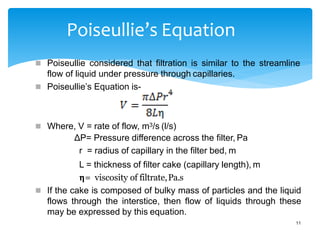 Poiseullie’s Equation
 Poiseullie considered that filtration is similar to the streamline
flow of liquid under pressure through capillaries.
 Poiseullie’s Equation is-
 Where, V = rate of flow, m3/s (l/s)
ΔP= Pressure difference across the filter, Pa
r = radius of capillary in the filter bed, m
L = thickness of filter cake (capillary length), m
𝝶= viscosity of filtrate,Pa.s
 If the cake is composed of bulky mass of particles and the liquid
flows through the interstice, then flow of liquids through these
may be expressed by this equation.
11
 