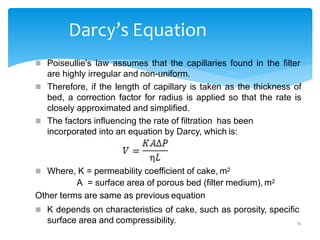 12
Darcy’s Equation
 Poiseullie's law assumes that the capillaries found in the filter
are highly irregular and non-uniform.
 Therefore, if the length of capillary is taken as the thickness of
bed, a correction factor for radius is applied so that the rate is
closely approximated and simplified.
 The factors influencing the rate of filtration has been
incorporated into an equation by Darcy, which is:
 Where, K = permeability coefficient of cake, m2
A = surface area of porous bed (filter medium), m2
Other terms are same as previous equation
 K depends on characteristics of cake, such as porosity, specific
surface area and compressibility.
 