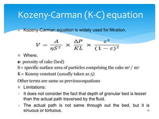 Kozeny-Carman (K-C) equation
 Kozeny-Carman equation is widely used for filtration.
 Where,
𝝴
= porosity of cake (bed)
S= specific surface area of particles comprising the cake m2 / m3
K= Kozeny constant (usually taken as 5)
Other terms are same as previousequations
 Limitations:
 It does not consider the fact that depth of granular bed is lesser
than the actual path traversed by the fluid.
 The actual path is not same through out the bed, but it is
sinuous or tortuous. 14
 