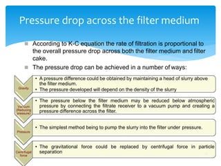 Pressure drop across the filter medium
17
Gravity
 According to K-C equation the rate of filtration is proportional to
the overall pressure drop across both the filter medium and filter
cake.
 The pressure drop can be achieved in a number of ways:
• A pressure difference could be obtained by maintaining a head of slurry above
the filter medium.
• The pressure developed will depend on the density of the slurry
Vacuum
(Reducing
pressure)
• The pressure below the filter medium may be reduced below atmospheric
pressure by connecting the filtrate receiver to a vacuum pump and creating a
pressure difference across the filter.
Pressure
• The simplest method being to pump the slurry into the filter under pressure.
Centrifugal
force
• The gravitational force could be replaced by centrifugal force in particle
separation
 