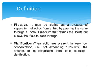 Definition
2
 Filtration: It may be define as a process of
separation of solids from a fluid by passing the same
through a porous medium that retains the solids but
allows the fluid to pass through.
solid are present in
 Clarification:When
concentration, i.e., not exceeding 1.0%
very low
w/v, the
is called
process of its separation from liquid
clarification.
 