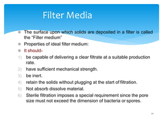20
Filter Media
 The surface upon which solids are deposited in a filter is called
the “Filter medium”
 Properties of ideal filter medium:
 It should-
1) be capable of delivering a clear filtrate at a suitable production
rate.
2) have sufficient mechanical strength.
3) be inert.
4) retain the solids without plugging at the start of filtration.
5) Not absorb dissolve material.
6) Sterile filtration imposes a special requirement since the pore
size must not exceed the dimension of bacteria or spores.
 