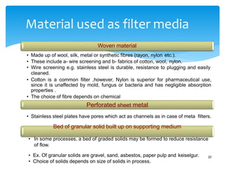 Material used as filter media
20
Woven material
• Made up of wool, silk, metal or synthetic fibres (rayon, nylon etc.).
• These include a- wire screening and b- fabrics of cotton, wool, nylon.
• Wire screening e.g. stainless steel is durable, resistance to plugging and easily
cleaned.
• Cotton is a common filter ,however, Nylon is superior for pharmaceutical use,
since it is unaffected by mold, fungus or bacteria and has negligible absorption
properties .
• The choice of fibre depends on chemical
Perforated sheet metal
• Stainless steel plates have pores which act as channels as in case of meta filters.
Bed of granular solid built up on supporting medium
• In some processes, a bed of graded solids may be formed to reduce resistance
of flow.
• Ex. Of granular solids are gravel, sand, asbestos, paper pulp and keiselgur.
• Choice of solids depends on size of solids in process.
 