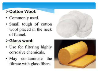 Cotton Wool:
• Commonly used.
• Small tough of cotton
wool placed in the neck
of funnel.
Glass wool:
• Use for filtering highly
corrosive chemicals.
• May contaminate the
filtrate with glass fibers
 