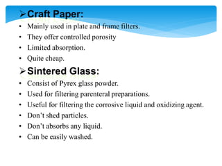 Craft Paper:
• Mainly used in plate and frame filters.
• They offer controlled porosity
• Limited absorption.
• Quite cheap.
Sintered Glass:
• Consist of Pyrex glass powder.
• Used for filtering parenteral preparations.
• Useful for filtering the corrosive liquid and oxidizing agent.
• Don’t shed particles.
• Don’t absorbs any liquid.
• Can be easily washed.
 