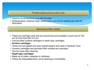 21
Prefabricated porous solid units
• Used for its convenience and effectiveness.
• Sintered glass, sintered metal, earthenware and porous plastics are used for
fabrication.
Membrane filter media
• These are cartridge units and are economical and available in pore size of 100
μm to even less than 0.2 μm.
• Can be either surface cartridges or depth type cartridges.
• Surface cartridges
• These are corrugated and resin treated papers and used in hydraulic lines.
• Ceramic cartridges and porcelain filter candles are examples.
• Can be reuse after cleaning.
• Depth type cartridges:
• Made up of cotton, asbestos or cellulose.
• These are disposable items, since cleaning is not feasible.
 