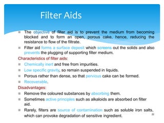 Filter Aids
 The objective of filter aid is to prevent the medium from becoming
blocked and to form an open, porous cake, hence, reducing the
resistance to flow of the filtrate.
 Filter aid forms a surface deposit which screens out the solids and also
prevents the plugging of supporting filter medium.
Characteristics of filter aids:
 Chemically inert and free from impurities.
 Low specific gravity, so remain suspended in liquids.
 Porous rather than dense, so that pervious cake can be formed.
 Recoverable.
Disadvantages:
 Remove the coloured substances by absorbing them.
 Sometimes active principles such as alkaloids are absorbed on filter
aid.
 Rarely, filters are source of contamination such as soluble iron salts,
which can provoke degradation of sensitive ingredient. 22
 