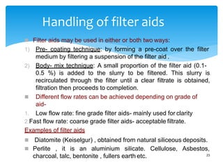 Handling of filter aids
 Filter aids may be used in either or both two ways:
1) Pre- coating technique: by forming a pre-coat over the filter
medium by filtering a suspension of the filter aid .
2) Body- mix technique: A small proportion of the filter aid (0.1-
0.5 %) is added to the slurry to be filtered. This slurry is
recirculated through the filter until a clear filtrate is obtained,
filtration then proceeds to completion.
 Different flow rates can be achieved depending on grade of
aid-
1. Low flow rate: fine grade filter aids- mainly used for clarity
2.Fast flow rate: coarse grade filter aids- acceptable filtrate.
Examples of filter aids
 Diatomite (Keiselgur) , obtained from natural siliceous deposits.
 Perlite , it is an aluminium silicate. Cellulose,
charcoal, talc, bentonite , fullers earth etc.
Asbestos,
23
 