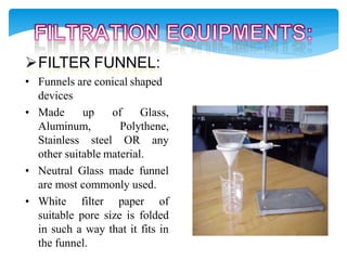 FILTER FUNNEL:
• Funnels are conical shaped
devices
• Made up of Glass,
Aluminum, Polythene,
Stainless steel OR any
other suitable material.
• Neutral Glass made funnel
are most commonly used.
• White filter paper of
suitable pore size is folded
in such a way that it fits in
the funnel.
 