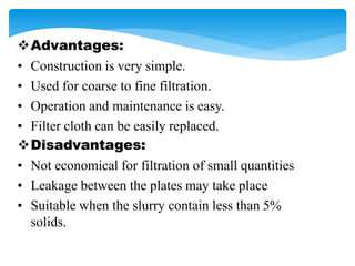 Advantages:
• Construction is very simple.
• Used for coarse to fine filtration.
• Operation and maintenance is easy.
• Filter cloth can be easily replaced.
Disadvantages:
• Not economical for filtration of small quantities
• Leakage between the plates may take place
• Suitable when the slurry contain less than 5%
solids.
 