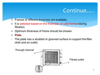 47
Continue….
 Frames of different thickness are available.
 It is selected based on the thickness of cake formed during
filtration.
 Optimum thickness of frame should be chosen.
 Plate
 The plate has a studded or grooved surface to support the filter
cloth and an outlet.
Through channel
Filtrate outlet
 