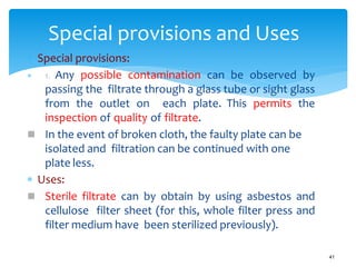  Special provisions:
 1. Any possible contamination can be observed by
passing the filtrate through a glass tube or sight glass
from the outlet on each plate. This permits the
inspection of quality of filtrate.
 In the event of broken cloth, the faulty plate can be
isolated and filtration can be continued with one
plate less.
 Uses:
 Sterile filtrate can by obtain by using asbestos and
cellulose filter sheet (for this, whole filter press and
filter medium have been sterilized previously).
Special provisions and Uses
41
 