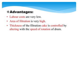 Advantages:
• Labour costs are very low.
• Area of filtration is very high.
• Thickness of the filtration cake is controlled by
altering with the speed of rotation of drum.
 