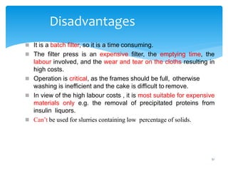51
Disadvantages
 It is a batch filter, so it is a time consuming.
 The filter press is an expensive filter, the emptying time, the
labour involved, and the wear and tear on the cloths resulting in
high costs.
 Operation is critical, as the frames should be full, otherwise
washing is inefficient and the cake is difficult to remove.
 In view of the high labour costs , it is most suitable for expensive
materials only e.g. the removal of precipitated proteins from
insulin liquors.
 Can’t be used for slurries containing low percentage of solids.
 