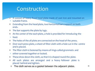  It consist of heavy fixed head plate made of cast iron and mounted on
 suitable frame.
 Extending from the head plate, two horizontal bars support on both
ends.
 The bar supports the plate by lugs.
 At the center of the each plate, a hole is provided for introducing the
 feed.
 The holes of the all plate are connected on the head of the press.
 Over each press plate, a sheet of filter cloth with a hole cut in the centre
and is placed.
 The filter cloth is fastened by means of rings called grommets and
 either screwed together or locked.
 These draw down the cloth, so that it is shaped round the plate.
 All such plates are arranged and a heavy follower plate is
placed behind and tighten.
Construction
 The cloth serves as a gasket between the adjacent plates. 46
 