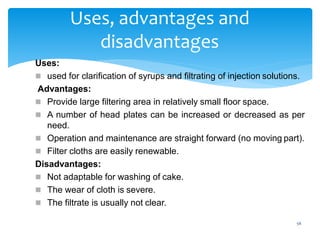 56
Uses, advantages and
disadvantages
Uses:
 used for clarification of syrups and filtrating of injection solutions.
Advantages:
 Provide large filtering area in relatively small floor space.
 A number of head plates can be increased or decreased as per
need.
 Operation and maintenance are straight forward (no moving part).
 Filter cloths are easily renewable.
Disadvantages:
 Not adaptable for washing of cake.
 The wear of cloth is severe.
 The filtrate is usually not clear.
 
