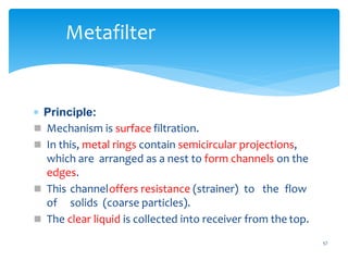  Principle:
 Mechanism is surface filtration.
 In this, metal rings contain semicircular projections,
which are arranged as a nest to form channels on the
edges.
 This channeloffers resistance (strainer) to the flow
of solids (coarse particles).
 The clear liquid is collected into receiver from the top.
57
Metafilter
 