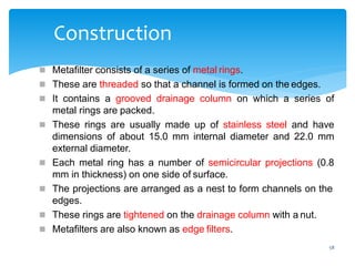 58
Construction
 Metafilter consists of a series of metal rings.
 These are threaded so that a channel is formed on the edges.
 It contains a grooved drainage column on which a series of
metal rings are packed.
 These rings are usually made up of stainless steel and have
dimensions of about 15.0 mm internal diameter and 22.0 mm
external diameter.
 Each metal ring has a number of semicircular projections (0.8
mm in thickness) on one side of surface.
 The projections are arranged as a nest to form channels on the
edges.
 These rings are tightened on the drainage column with a nut.
 Metafilters are also known as edge filters.
 