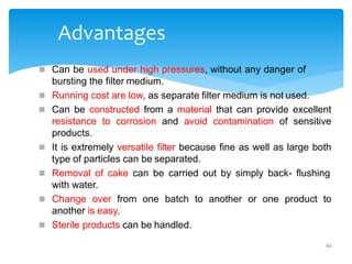 62
Advantages
 Can be used under high pressures, without any danger of
bursting the filter medium.
 Running cost are low, as separate filter medium is not used.
 Can be constructed from a material that can provide excellent
resistance to corrosion and avoid contamination of sensitive
products.
 It is extremely versatile filter because fine as well as large both
type of particles can be separated.
 Removal of cake can be carried out by simply back- flushing
with water.
 Change over from one batch to another or one product to
another is easy.
 Sterile products can be handled.
 