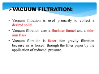 VACUUM FILTRATION:
• Vacuum filtration is used primarily to collect a
desired solid.
• Vacuum filtration uses a Buchner funnel and a side-
arm flask.
• Vacuum filtration is faster than gravity filtration
because air is forced through the filter paper by the
application of reduced pressure.
 